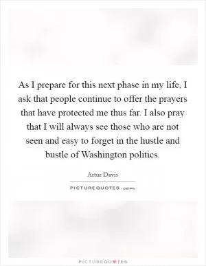 As I prepare for this next phase in my life, I ask that people continue to offer the prayers that have protected me thus far. I also pray that I will always see those who are not seen and easy to forget in the hustle and bustle of Washington politics Picture Quote #1