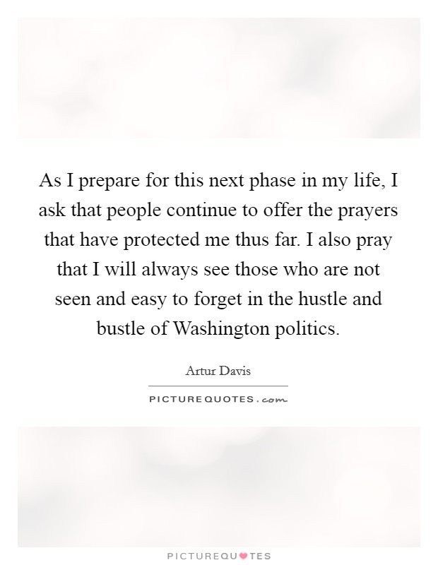 As I prepare for this next phase in my life, I ask that people continue to offer the prayers that have protected me thus far. I also pray that I will always see those who are not seen and easy to forget in the hustle and bustle of Washington politics Picture Quote #1
