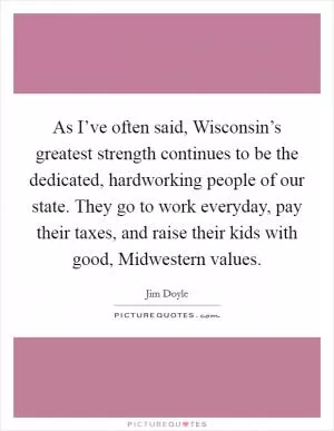 As I’ve often said, Wisconsin’s greatest strength continues to be the dedicated, hardworking people of our state. They go to work everyday, pay their taxes, and raise their kids with good, Midwestern values Picture Quote #1