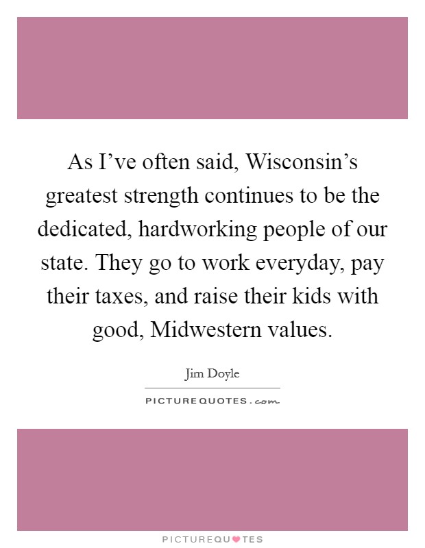 As I've often said, Wisconsin's greatest strength continues to be the dedicated, hardworking people of our state. They go to work everyday, pay their taxes, and raise their kids with good, Midwestern values Picture Quote #1