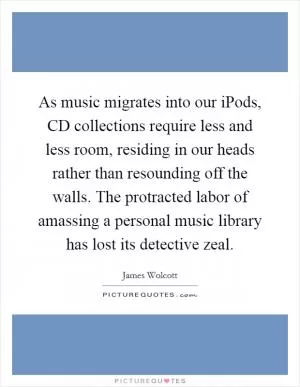 As music migrates into our iPods, CD collections require less and less room, residing in our heads rather than resounding off the walls. The protracted labor of amassing a personal music library has lost its detective zeal Picture Quote #1