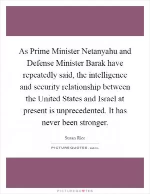 As Prime Minister Netanyahu and Defense Minister Barak have repeatedly said, the intelligence and security relationship between the United States and Israel at present is unprecedented. It has never been stronger Picture Quote #1