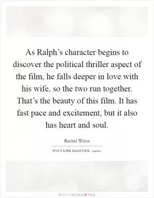As Ralph’s character begins to discover the political thriller aspect of the film, he falls deeper in love with his wife, so the two run together. That’s the beauty of this film. It has fast pace and excitement, but it also has heart and soul Picture Quote #1