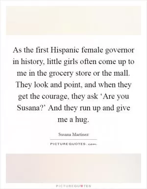 As the first Hispanic female governor in history, little girls often come up to me in the grocery store or the mall. They look and point, and when they get the courage, they ask ‘Are you Susana?’ And they run up and give me a hug Picture Quote #1