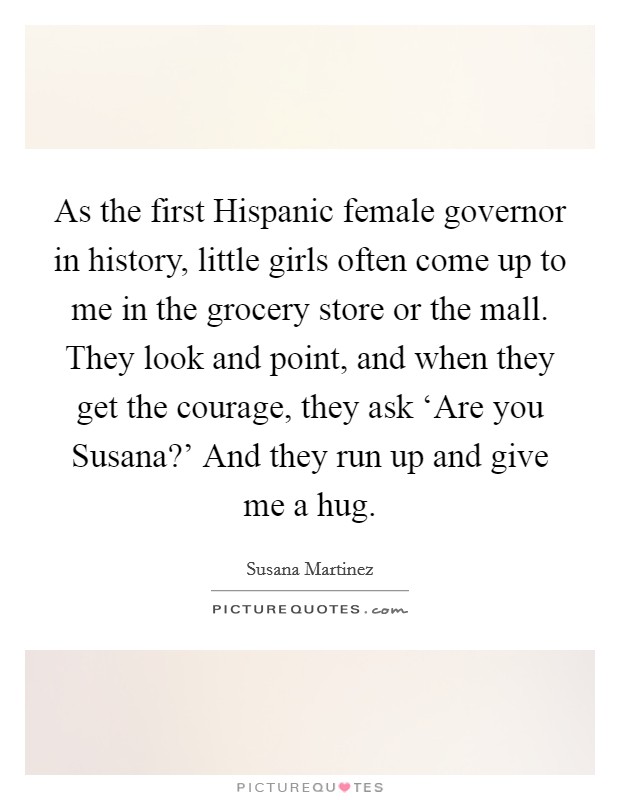 As the first Hispanic female governor in history, little girls often come up to me in the grocery store or the mall. They look and point, and when they get the courage, they ask ‘Are you Susana?' And they run up and give me a hug Picture Quote #1