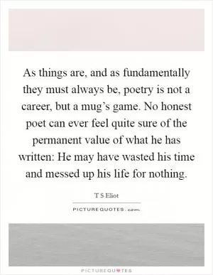 As things are, and as fundamentally they must always be, poetry is not a career, but a mug’s game. No honest poet can ever feel quite sure of the permanent value of what he has written: He may have wasted his time and messed up his life for nothing Picture Quote #1