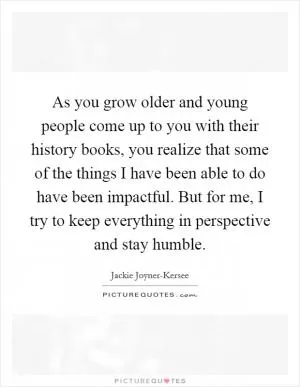 As you grow older and young people come up to you with their history books, you realize that some of the things I have been able to do have been impactful. But for me, I try to keep everything in perspective and stay humble Picture Quote #1
