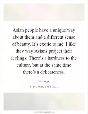 Asian people have a unique way about them and a different sense of beauty. It’s exotic to me. I like they way Asians project their feelings. There’s a hardness to the culture, but at the same time there’s a delicateness Picture Quote #1