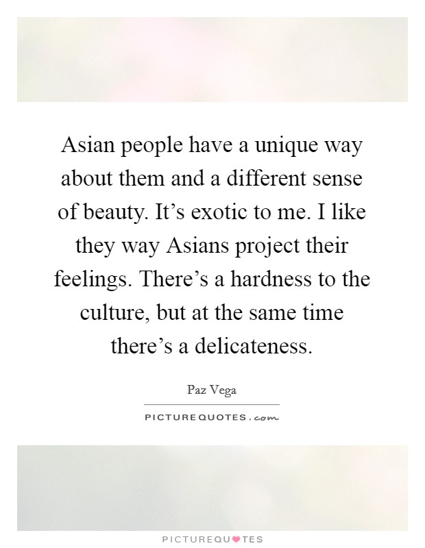 Asian people have a unique way about them and a different sense of beauty. It's exotic to me. I like they way Asians project their feelings. There's a hardness to the culture, but at the same time there's a delicateness Picture Quote #1