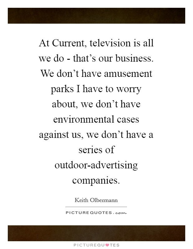 At Current, television is all we do - that's our business. We don't have amusement parks I have to worry about, we don't have environmental cases against us, we don't have a series of outdoor-advertising companies Picture Quote #1