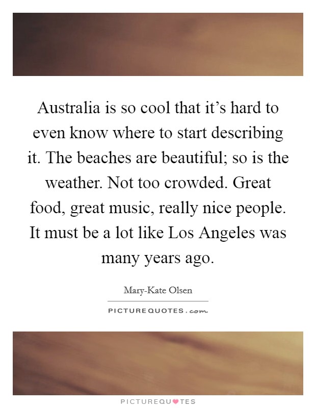 Australia is so cool that it's hard to even know where to start describing it. The beaches are beautiful; so is the weather. Not too crowded. Great food, great music, really nice people. It must be a lot like Los Angeles was many years ago Picture Quote #1