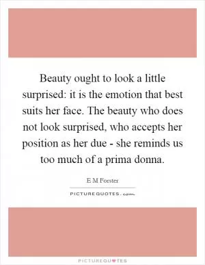 Beauty ought to look a little surprised: it is the emotion that best suits her face. The beauty who does not look surprised, who accepts her position as her due - she reminds us too much of a prima donna Picture Quote #1