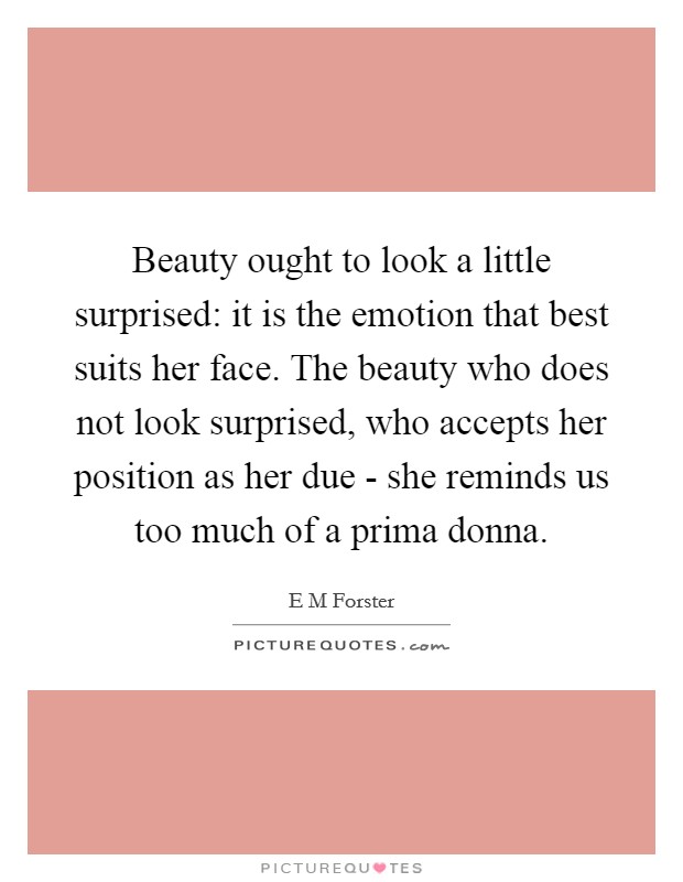Beauty ought to look a little surprised: it is the emotion that best suits her face. The beauty who does not look surprised, who accepts her position as her due - she reminds us too much of a prima donna Picture Quote #1