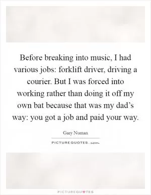 Before breaking into music, I had various jobs: forklift driver, driving a courier. But I was forced into working rather than doing it off my own bat because that was my dad’s way: you got a job and paid your way Picture Quote #1