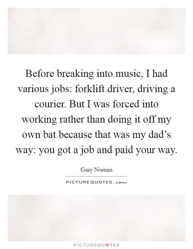 Before breaking into music, I had various jobs: forklift driver, driving a courier. But I was forced into working rather than doing it off my own bat because that was my dad's way: you got a job and paid your way Picture Quote #1