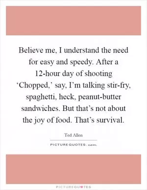 Believe me, I understand the need for easy and speedy. After a 12-hour day of shooting ‘Chopped,’ say, I’m talking stir-fry, spaghetti, heck, peanut-butter sandwiches. But that’s not about the joy of food. That’s survival Picture Quote #1