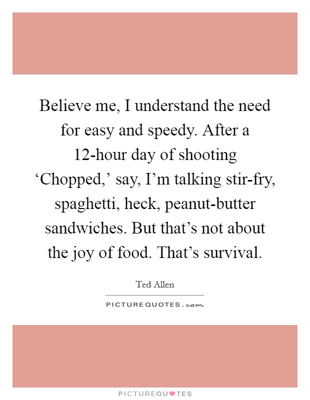 Believe me, I understand the need for easy and speedy. After a 12-hour day of shooting ‘Chopped,' say, I'm talking stir-fry, spaghetti, heck, peanut-butter sandwiches. But that's not about the joy of food. That's survival Picture Quote #1