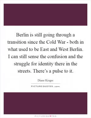 Berlin is still going through a transition since the Cold War - both in what used to be East and West Berlin. I can still sense the confusion and the struggle for identity there in the streets. There’s a pulse to it Picture Quote #1