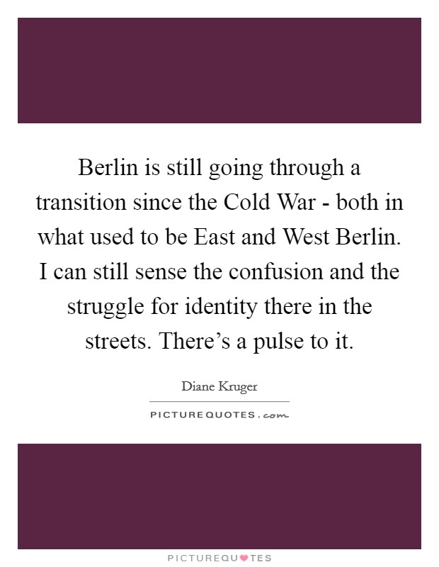 Berlin is still going through a transition since the Cold War - both in what used to be East and West Berlin. I can still sense the confusion and the struggle for identity there in the streets. There's a pulse to it Picture Quote #1