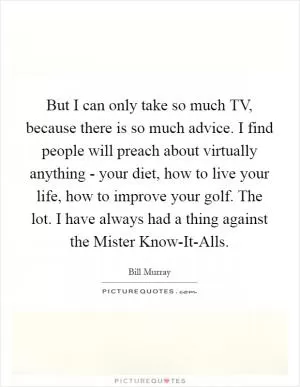 But I can only take so much TV, because there is so much advice. I find people will preach about virtually anything - your diet, how to live your life, how to improve your golf. The lot. I have always had a thing against the Mister Know-It-Alls Picture Quote #1