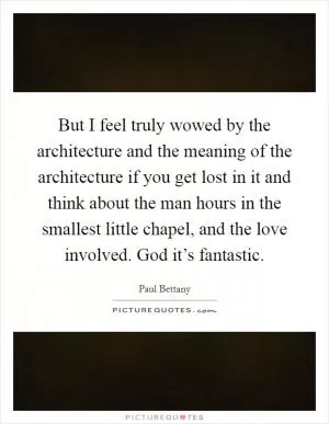But I feel truly wowed by the architecture and the meaning of the architecture if you get lost in it and think about the man hours in the smallest little chapel, and the love involved. God it’s fantastic Picture Quote #1