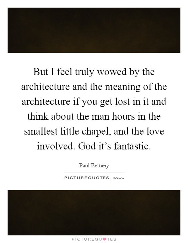 But I feel truly wowed by the architecture and the meaning of the architecture if you get lost in it and think about the man hours in the smallest little chapel, and the love involved. God it's fantastic Picture Quote #1