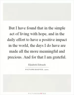 But I have found that in the simple act of living with hope, and in the daily effort to have a positive impact in the world, the days I do have are made all the more meaningful and precious. And for that I am grateful Picture Quote #1