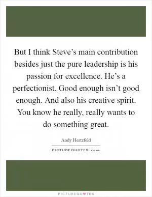 But I think Steve’s main contribution besides just the pure leadership is his passion for excellence. He’s a perfectionist. Good enough isn’t good enough. And also his creative spirit. You know he really, really wants to do something great Picture Quote #1
