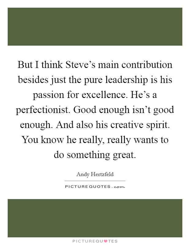 But I think Steve's main contribution besides just the pure leadership is his passion for excellence. He's a perfectionist. Good enough isn't good enough. And also his creative spirit. You know he really, really wants to do something great Picture Quote #1