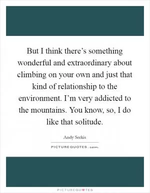 But I think there’s something wonderful and extraordinary about climbing on your own and just that kind of relationship to the environment. I’m very addicted to the mountains. You know, so, I do like that solitude Picture Quote #1