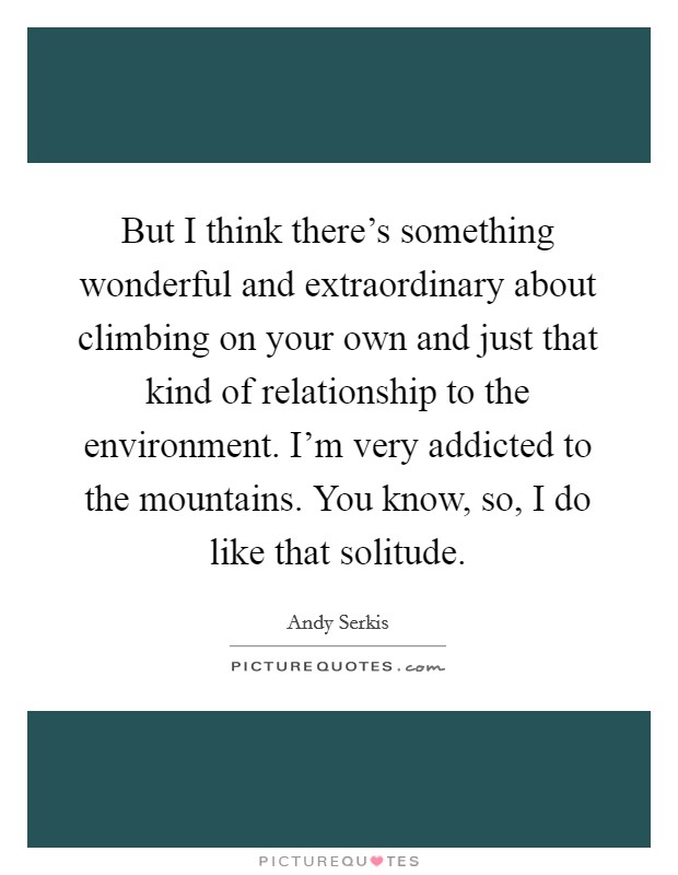But I think there's something wonderful and extraordinary about climbing on your own and just that kind of relationship to the environment. I'm very addicted to the mountains. You know, so, I do like that solitude Picture Quote #1