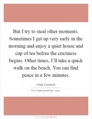 But I try to steal other moments. Sometimes I get up very early in the morning and enjoy a quiet house and cup of tea before the craziness begins. Other times, I’ll take a quick walk on the beach. You can find peace in a few minutes Picture Quote #1