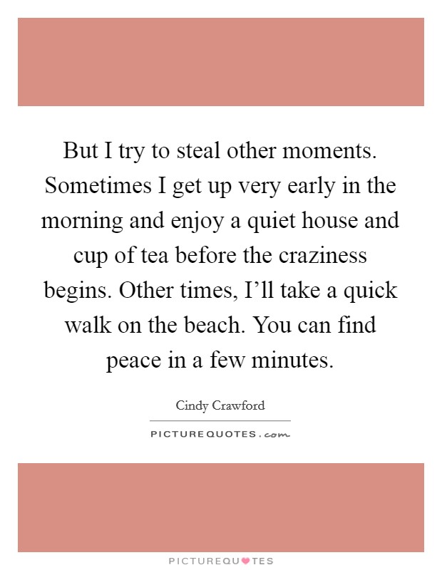 But I try to steal other moments. Sometimes I get up very early in the morning and enjoy a quiet house and cup of tea before the craziness begins. Other times, I’ll take a quick walk on the beach. You can find peace in a few minutes Picture Quote #1