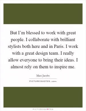 But I’m blessed to work with great people. I collaborate with brilliant stylists both here and in Paris. I work with a great design team. I really allow everyone to bring their ideas. I almost rely on them to inspire me Picture Quote #1