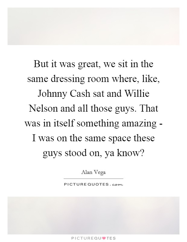 But it was great, we sit in the same dressing room where, like, Johnny Cash sat and Willie Nelson and all those guys. That was in itself something amazing - I was on the same space these guys stood on, ya know? Picture Quote #1