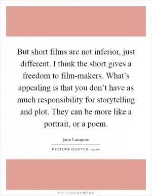 But short films are not inferior, just different. I think the short gives a freedom to film-makers. What’s appealing is that you don’t have as much responsibility for storytelling and plot. They can be more like a portrait, or a poem Picture Quote #1