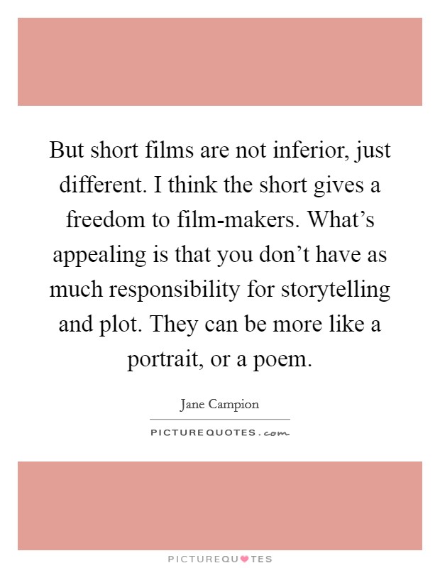 But short films are not inferior, just different. I think the short gives a freedom to film-makers. What's appealing is that you don't have as much responsibility for storytelling and plot. They can be more like a portrait, or a poem Picture Quote #1