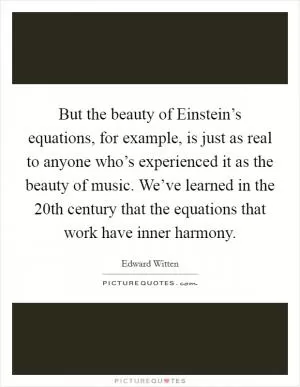 But the beauty of Einstein’s equations, for example, is just as real to anyone who’s experienced it as the beauty of music. We’ve learned in the 20th century that the equations that work have inner harmony Picture Quote #1