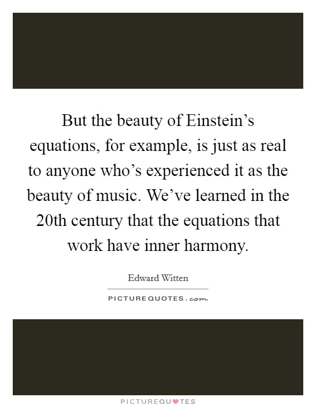 But the beauty of Einstein's equations, for example, is just as real to anyone who's experienced it as the beauty of music. We've learned in the 20th century that the equations that work have inner harmony Picture Quote #1