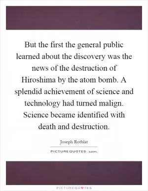 But the first the general public learned about the discovery was the news of the destruction of Hiroshima by the atom bomb. A splendid achievement of science and technology had turned malign. Science became identified with death and destruction Picture Quote #1