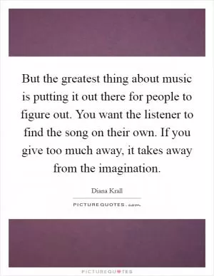 But the greatest thing about music is putting it out there for people to figure out. You want the listener to find the song on their own. If you give too much away, it takes away from the imagination Picture Quote #1