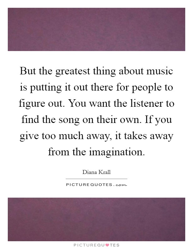 But the greatest thing about music is putting it out there for people to figure out. You want the listener to find the song on their own. If you give too much away, it takes away from the imagination Picture Quote #1