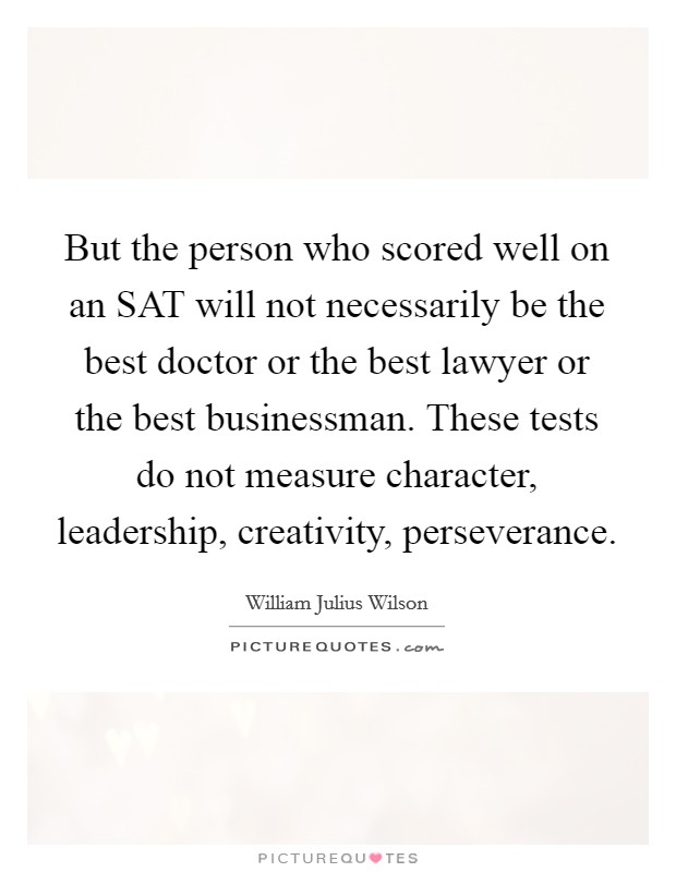 But the person who scored well on an SAT will not necessarily be the best doctor or the best lawyer or the best businessman. These tests do not measure character, leadership, creativity, perseverance Picture Quote #1