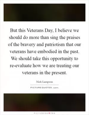 But this Veterans Day, I believe we should do more than sing the praises of the bravery and patriotism that our veterans have embodied in the past. We should take this opportunity to re-evaluate how we are treating our veterans in the present Picture Quote #1