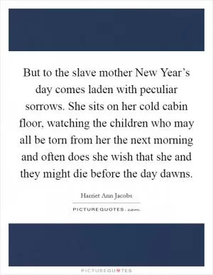 But to the slave mother New Year’s day comes laden with peculiar sorrows. She sits on her cold cabin floor, watching the children who may all be torn from her the next morning and often does she wish that she and they might die before the day dawns Picture Quote #1