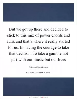 But we got up there and decided to stick to this mix of power chords and funk and that’s where it really started for us. In having the courage to take that decision. To take a gamble not just with our music but our lives Picture Quote #1