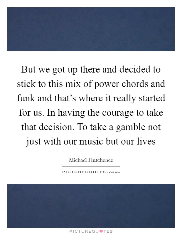But we got up there and decided to stick to this mix of power chords and funk and that's where it really started for us. In having the courage to take that decision. To take a gamble not just with our music but our lives Picture Quote #1