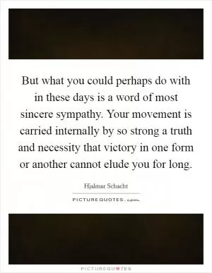 But what you could perhaps do with in these days is a word of most sincere sympathy. Your movement is carried internally by so strong a truth and necessity that victory in one form or another cannot elude you for long Picture Quote #1
