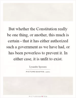 But whether the Constitution really be one thing, or another, this much is certain - that it has either authorized such a government as we have had, or has been powerless to prevent it. In either case, it is unfit to exist Picture Quote #1