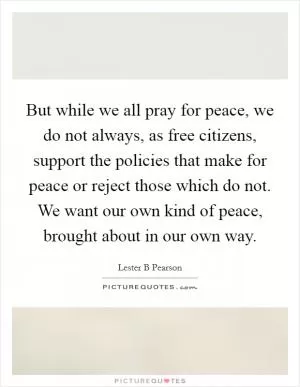 But while we all pray for peace, we do not always, as free citizens, support the policies that make for peace or reject those which do not. We want our own kind of peace, brought about in our own way Picture Quote #1